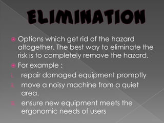EliminationOptions which get rid of the hazard altogether. The best way to eliminate the risk is to completely remove the hazard.For example :repair damaged equipment promptlymove a noisy machine from a quiet area.ensure new equipment meets the ergonomic needs of users