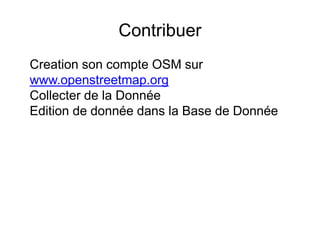 Contribuer
Creation son compte OSM sur
www.openstreetmap.org
Collecter de la Donnée
Edition de donnée dans la Base de Donnée