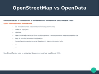 OpenStreetMap vs OpenData
OpenStreetmap est un consommateur de données ouvertes (uniquement si licence Domaine Public)
Source OpenData utilisée pour la France
– Les limites territoriales (régions/départements/epci/communes)
– Le bâti, la toponymie
– Le littoral
– La BDOrthoIGN BD ORTHO® 50 cm par départements : l'orthophotographie départementale de l'IGN
– Base de données Sandre sur l’hydrographie
– Portails OpenData gouvernemental (data.gouv.fr), régions, métropoles, villes
– ...
– …
OpenStreetMap est aussi un producteur de données ouvertes, sous licence ODBL
 