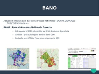 BANO
Actuellement plusieurs bases d’adresses nationales : DGFiP/SDIS/IGN/La
Poste*3/Communes/...
BANO : Base d’Adresses Nationale Ouverte
– BD séparée d’OSM : alimentée par OSM, Cadastre, OpenData
– Adresse : plusieurs façons de faire dans OSM
– Partagée avec IGN/La Poste pour alimenter la BAN
 