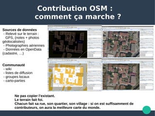 Contribution OSM :
comment ça marche ?
Sources de données 
 - Relevé sur le terrain :
   GPS, (notes + photos 
géolocalisées)
 - Photographies aériennes
 - Données en OpenData 
(cadastre, …) 
Communauté
 - wiki 
 - listes de diffusion
 - groupes locaux
 - carto-parties
Ne pas copier l’existant.
Le terrain fait foi.
Chacun fait sa rue, son quartier, son village : si on est suffisamment de
contributeurs, on aura la meilleure carte du monde.
 