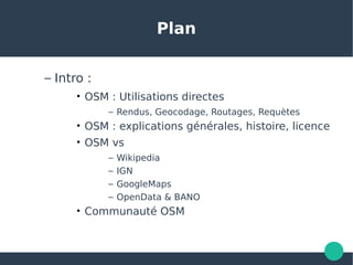 Plan
– Intro :
• OSM : Utilisations directes
– Rendus, Geocodage, Routages, Requètes
• OSM : explications générales, histoire, licence
• OSM vs
– Wikipedia
– IGN
– GoogleMaps
– OpenData & BANO
• Communauté OSM
 