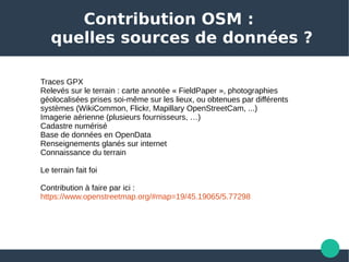 Contribution OSM :
quelles sources de données ?
Traces GPX
Relevés sur le terrain : carte annotée « FieldPaper », photographies 
géolocalisées prises soi-même sur les lieux, ou obtenues par différents 
systèmes (WikiCommon, Flickr, Mapillary OpenStreetCam, ...) 
Imagerie aérienne (plusieurs fournisseurs, …)
Cadastre numérisé
Base de données en OpenData
Renseignements glanés sur internet
Connaissance du terrain
Le terrain fait foi
Contribution à faire par ici : 
https://www.openstreetmap.org/#map=19/45.19065/5.77298  
 