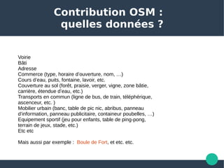 Contribution OSM :
quelles données ?
Voirie
Bâti
Adresse 
Commerce (type, horaire d’ouverture, nom, …) 
Cours d’eau, puits, fontaine, lavoir, etc. 
Couverture au sol (forêt, praisie, verger, vigne, zone bâtie, 
carrière, étendue d’eau, etc.)
Transports en commun (ligne de bus, de train, téléphérique, 
ascenceur, etc. ) 
Mobilier urbain (banc, table de pic nic, abribus, panneau 
d’information, panneau publicitaire, containeur poubelles, …)
Equipement sportif (jeu pour enfants, table de ping-pong, 
terrain de jeux, stade, etc.)
Etc etc 
Mais aussi par exemple :  Boule de Fort, et etc. etc. 
 