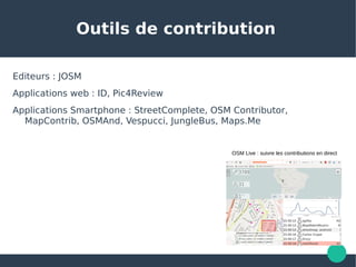 Outils de contribution
Editeurs : JOSM
Applications web : ID, Pic4Review
Applications Smartphone : StreetComplete, OSM Contributor,
MapContrib, OSMAnd, Vespucci, JungleBus, Maps.Me
OSM Live : suivre les contributions en direct
 