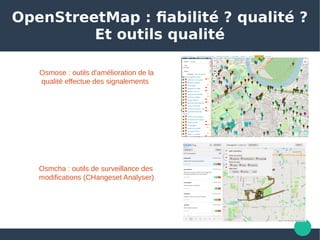 OpenStreetMap : fiabilité ? qualité ?
Et outils qualité
Osmose : outils d'amélioration de la
 qualité effectue des signalements
Osmcha : outils de surveillance des 
modifications (CHangeset Analyser)
 