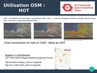 Utilisation OSM :
HOT
HOT : coordination des bénévoles, numérisation (bâti, voirie, ...) à partir d’imagerie aérienne, précéde relevés terrain
HOT : lien entre communauté OSM et ONG
Crise Humanitaire en Haïti en 2010 : début du HOT
Appels à contribution
HOT OSM #5020 Refugee Settlement Adjumani District
Tag boundary=refugee_camp en Ouganda
Tag man_made=water_tank en Ouganda 
 