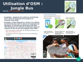 Utilisation d’OSM :
Jungle Bus
(source https://junglebus.io)

JungleBus : Apporter les outils de contribution
pour saisir les données de transport en
commun dans OSM.

Exemple : projet Mapanica a mené à la création
de données pour tout le réseau de transport de
Managua, la capitale du Nicaragua (2M hab) :
200 bénévoles ont collecté les données liées au
réseaux de bus et les ont publiées dans OSM.
 Une carte papier a été éditée en 40 000 exemplaires, voir
http://rutas.mapanica.net
 La première carte de transport en commun d'Amérique
centrale
 