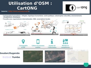 Utilisation d’OSM :
CartONG
(source : http://www.cartong.org/fr)

Cartographie humanitaire : réfugiés, logistique humanitaire, santé publique, catastrophes naturelles, environnement,
changements climatiques

Travaille avec organisations internationales, ONG, associations locales
Soudan/Ouganda
Bidibidi Yumbe
 