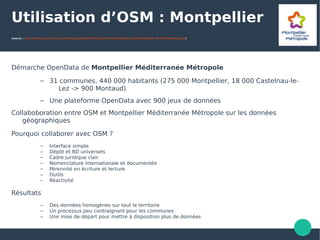 Utilisation d’OSM : Montpellier
(source : http://interconnectes.fr/wp-content/uploads/2017/01/Exp%C3%A9rimentation_OSM_Montpellier_M%C3%A9tropole.pdf)
Démarche OpenData de Montpellier Méditerranée Métropole
– 31 communes, 440 000 habitants (275 000 Montpellier, 18 000 Castelnau-le-
Lez -> 900 Montaud)
– Une plateforme OpenData avec 900 jeux de données
Collaboboration entre OSM et Montpellier Méditerranée Métropole sur les données
géographiques
Pourquoi collaborer avec OSM ?
– Interface simple
– Dépôt et BD universels
– Cadre juridique clair
– Nomenclature internationale et documentée
– Pérennité en écriture et lecture
– Outils
– Réactivité
Résultats
– Des données homogènes sur tout le territoire
– Un processus peu contraignant pour les communes
– Une mise de départ pour mettre à disposition plus de données
 