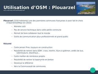 Utilisation d’OSM : Plouarzel(source :https://www.a-brest.net/article6002.html)
Plouarzel (3150 habitants) une des premières communes françaises à avoir fait le choix
d’OpenStreetMap (en 2010)
– Moindre coût
– Pas de service technique dans cette petite commune
– Permet de faire collaborer tout le monde
– Outils de communication pour professionnels et grand public
Résumé
– Carte jamais finie, toujours en construction
– Possibilité de rentrer dans OSM : croix, menhir, fours à goëmon, arrêts de bus,
ralentisseurs, blockhaus...
– Carte maillon de nombreux projets
– Possibilité de rentrer la toponymie en breton
– Devenue la référence
– Vers la Communauté de communes
 
