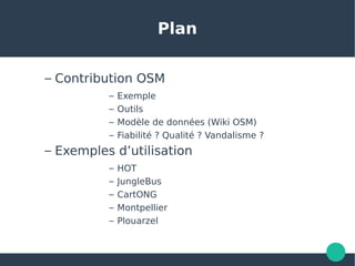 Plan
– Contribution OSM
– Exemple
– Outils
– Modèle de données (Wiki OSM)
– Fiabilité ? Qualité ? Vandalisme ?
– Exemples d’utilisation
– HOT
– JungleBus
– CartONG
– Montpellier
– Plouarzel
 