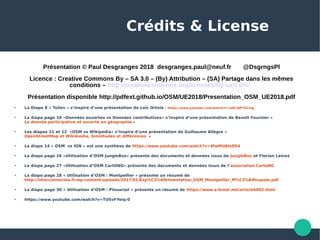 Crédits & License
Présentation © Paul Desgranges 2018 desgranges.paul@neuf.fr @DsgrngsPl
Licence : Creative Commons By – SA 3.0 – (By) Attribution – (SA) Partage dans les mêmes
conditions – http://creativecommons.org/licenses/by-sa/3.0/fr/
Présentation disponible http://pdfext.github.io/OSM/UE2018/Presentation_OSM_UE2018.pdf
 La Diapo 8 « Tuiles » s’inspire d’une présentation de Loïc Ortola : https://www.youtube.com/watch?v=wN-UjP7GCmg
 La diapo page 10 «Données ouvertes vs Données contributives» s’inspire d’une présentation de Benoît Fournier «
La donnée participative et ouverte en géographie »

Les diapos 11 et 12 «OSM vs Wikipedia» s’inspire d’une présentation de Guillaume Allègre «
OpenStreetMap et Wikimedia, Similitudes et différences  » 

La diapo 14 « OSM vs IGN » est une synthèse de https://www.youtube.com/watch?v=4fwMUAIa9D4
 La diapo page 26 «Utilisation d’OSM JungleBus» présente des documents et données issus de JungleBus et Florian Lainez

La diapo page 27 «Utilisation d’OSM CartONG» présente des documents et données issus de l’association CartoNG
 La diapo page 28 « Utilisation d’OSM : Montpellier » présente un résumé de
http://interconnectes.fr/wp-content/uploads/2017/01/Exp%C3%A9rimentation_OSM_Montpellier_M%C3%A9tropole.pdf
 La diapo page 30 « Utilisation d’OSM : Plouarzel » présente un résumé de https://www.a-brest.net/article6002.html

https://www.youtube.com/watch?v=TUSvFYeiq-0
 