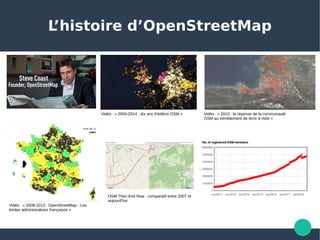 L’histoire d’OpenStreetMap
Vidéo : « 2004-2014 : dix ans d’édition OSM » 
Vidéo : « 2008-2013 : OpenStreetMap - Les 
limites administratives françaises » 
Vidéo : « 2010 : la réponse de la communauté 
OSM au tremblement de terre à Haïti » 
OSM Then And Now : comparatif entre 2007 et 
aujourd’hui 
 