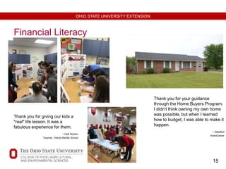 15
OHIO STATE UNIVERSITY EXTENSION
Financial Literacy
Thank you for giving our kids a
"real" life lesson. It was a
fabulous experience for them.
- Holli Rohem
Teacher, Felicity Middle School
Thank you for your guidance
through the Home Buyers Program.
I didn’t think owning my own home
was possible, but when I learned
how to budget, I was able to make it
happen.
- Satisfied
HomeOwner
 