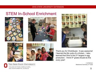 5
OHIO STATE UNIVERSITY EXTENSION
STEM In-School Enrichment
Thank you for ChickQuest. It was awesome!
I learned the life cycle of a chicken. I also
learned that Ohio is the 2nd largest in egg
production. I think 5th grade should do this
every year!
- Lily Robinson
Meadowview Elementary, 5th Grade
 