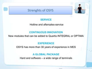 SERVICE
Hotline and aftersales-service
CONTINUOUS INNOVATION
New modules that can be added to Quartis INTEGRAL or OPTIMA
EXPERIENCE
OSYS has more than 30 years of experience in MES
A GLOBAL PACKAGE
Hard and software – a wide range of terminals
Strenghts of OSYS
 
