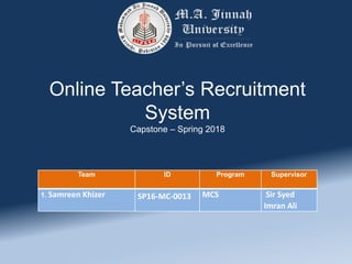 Online Teacher’s Recruitment
System
Capstone – Spring 2018
Team ID Program Supervisor
1. Samreen Khizer SP16-MC-0013 MCS Sir Syed
Imran Ali
 