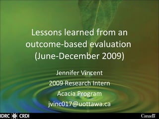 Lessons learned from an outcome-based evaluation  (June-December 2009) Jennifer Vincent 2009 Research Intern Acacia Program [email_address] 