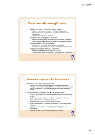 08/11/2013

Recommandations globales
 Gestion des âges : mener des projets visant à :




Aligner les générations présentes et l’image de l’organisation
Adhésion de toutes les générations aux valeurs et à la culture de
l’organisation
 modèles individualisant et valoriel

 Implication des managers de proximité :



Impliquer les managers de proximité + les collaborateurs eux-mêmes
 plus grande cohérence avec les modèles individualisant et valoriel

 Culture et valeurs de l’organisation :



Conserver les éléments se rapportant au modèle valoriel
 Un travail autour des valeurs serait un levier intéressant à mobiliser

 Engagement des travailleurs à mi-carrière :



Veiller à l’engagement de ces personnes au travail
 Empêcher la baisse de motivation à mi-carrière ou en fin de carrière

Plus-value du projet « RH Entreprises »


Expérience vécue par un responsable RH






Validation/confrontation des pratiques RH et modèles académiques
Echanges d’expériences entre les différentes entreprises membres du projet
Prise de connaissance « mutuelle » entreprise/université  fertilisation
croisée

Leçons à tirer pour la politique RH  « Programme RH » ?








Formation standardisée et peu adaptable <> objectifs de développement de
carrière
Système de promotion uniforme <> critères = compétences et valeurs
Statut « objectivant » <> modèle individualisant
! Formations beaucoup plus flexibles et individualisées
Contenu des formations  profils de compétences + parcours de carrière
individuels
Trajectoires personnalisées  mobilité individuelle et gestion des
compétences
Renforcer les liens entre promotion, évaluation et formation

23

 