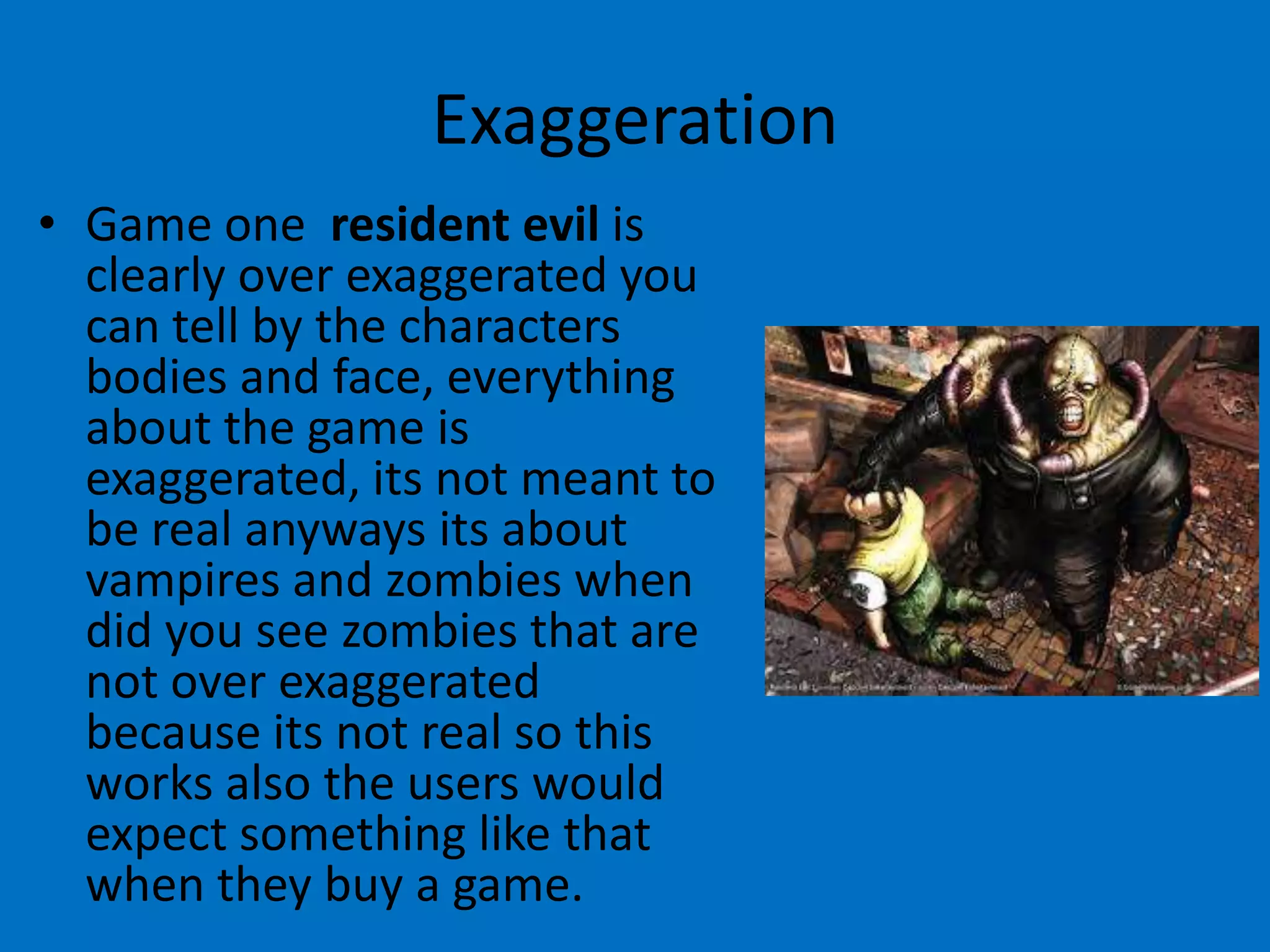 Exaggeration
• Game one resident evil is
clearly over exaggerated you
can tell by the characters
bodies and face, everything
about the game is
exaggerated, its not meant to
be real anyways its about
vampires and zombies when
did you see zombies that are
not over exaggerated
because its not real so this
works also the users would
expect something like that
when they buy a game.

 