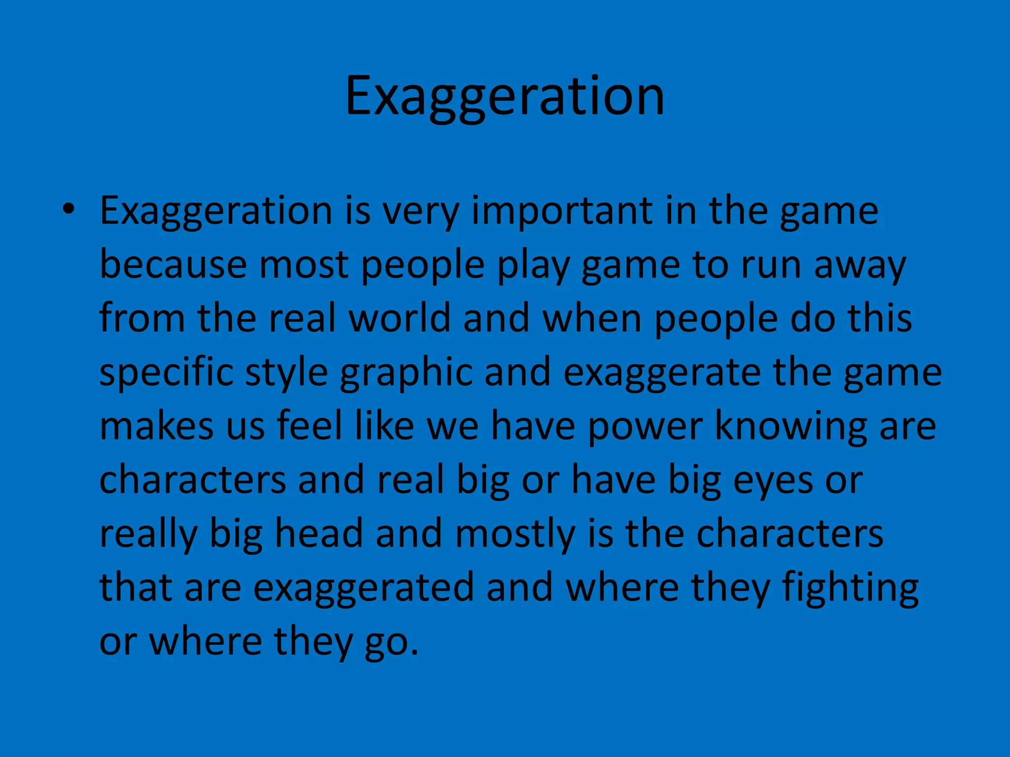 Exaggeration
• Exaggeration is very important in the game
because most people play game to run away
from the real world and when people do this
specific style graphic and exaggerate the game
makes us feel like we have power knowing are
characters and real big or have big eyes or
really big head and mostly is the characters
that are exaggerated and where they fighting
or where they go.

 