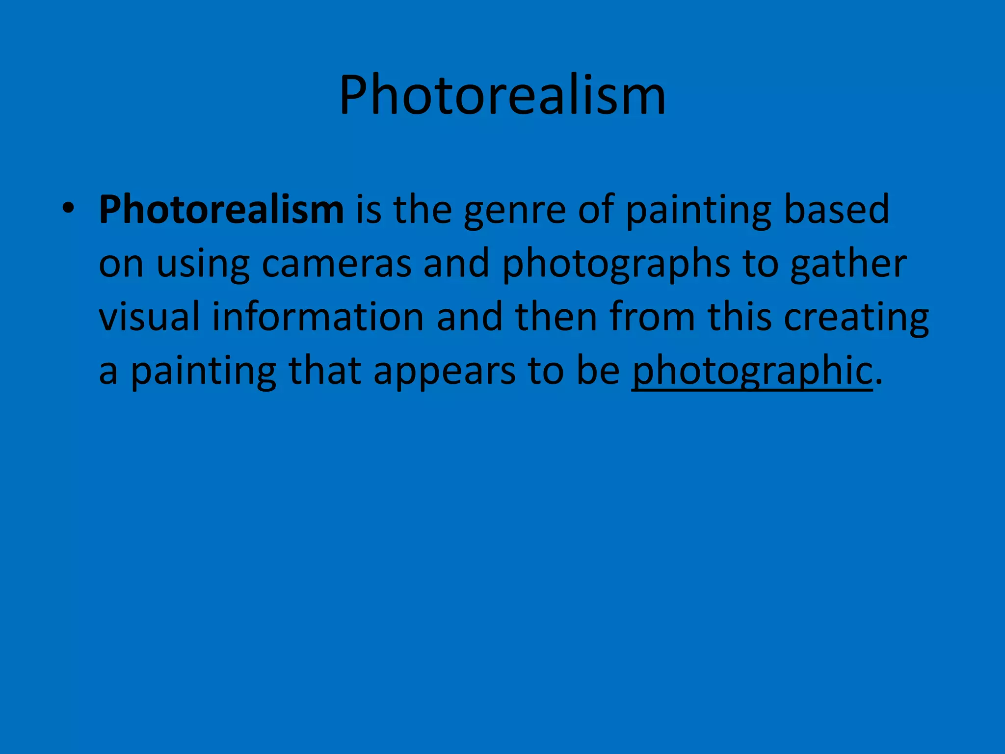 Photorealism
• Photorealism is the genre of painting based
on using cameras and photographs to gather
visual information and then from this creating
a painting that appears to be photographic.

 