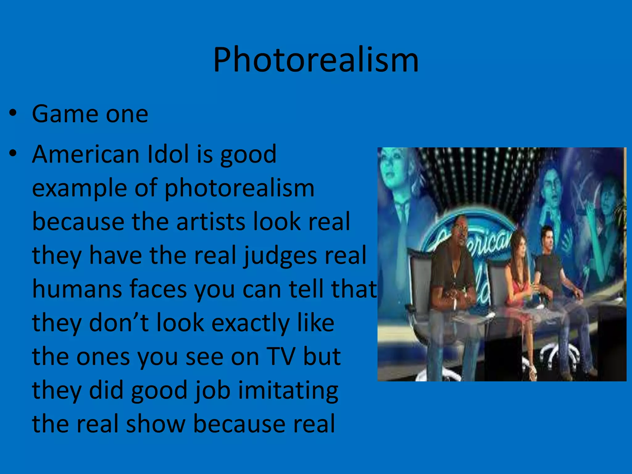 Photorealism
• Game one
• American Idol is good
example of photorealism
because the artists look real
they have the real judges real
humans faces you can tell that
they don’t look exactly like
the ones you see on TV but
they did good job imitating
the real show because real

 