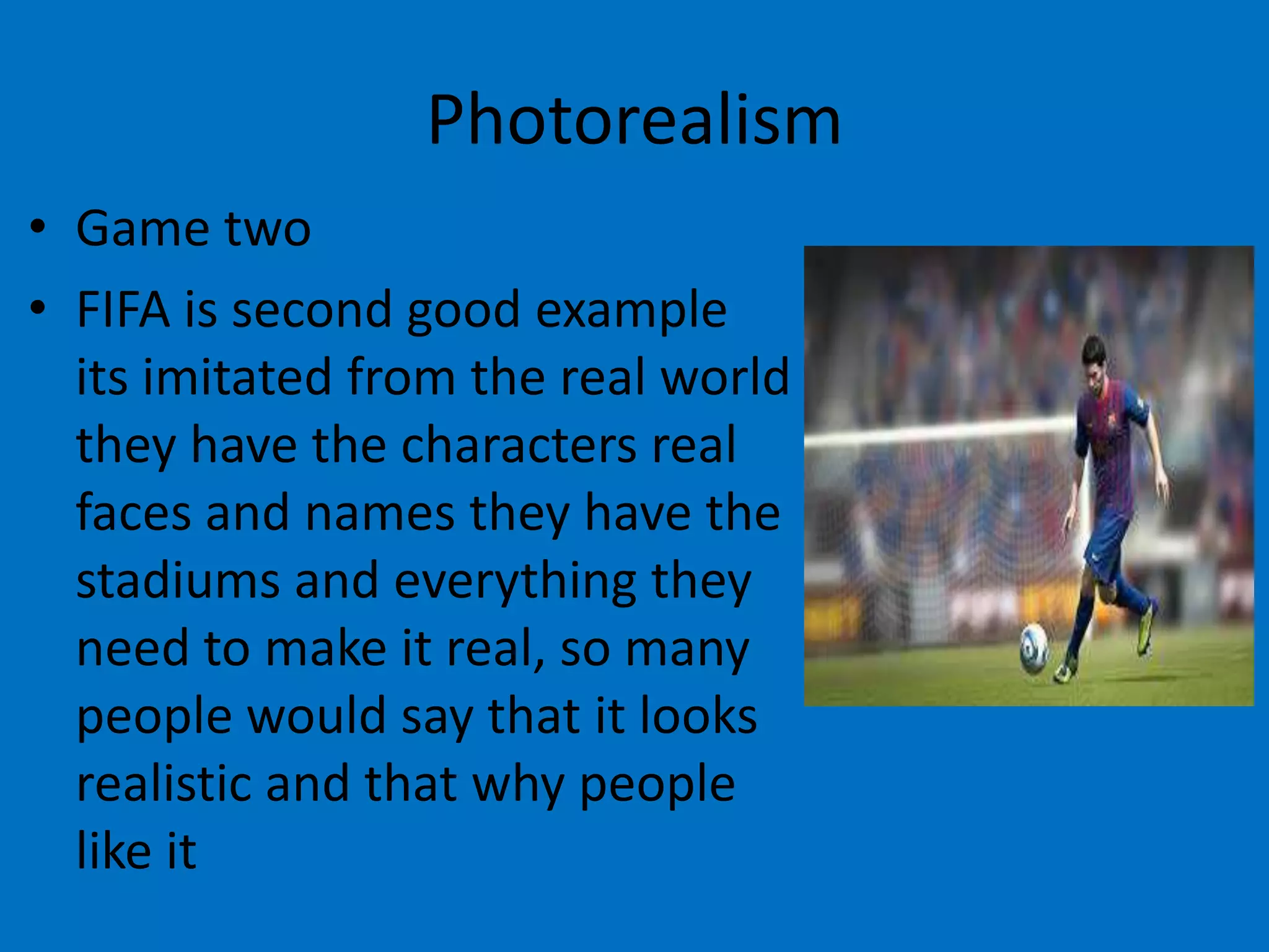 Photorealism
• Game two
• FIFA is second good example
its imitated from the real world
they have the characters real
faces and names they have the
stadiums and everything they
need to make it real, so many
people would say that it looks
realistic and that why people
like it

 