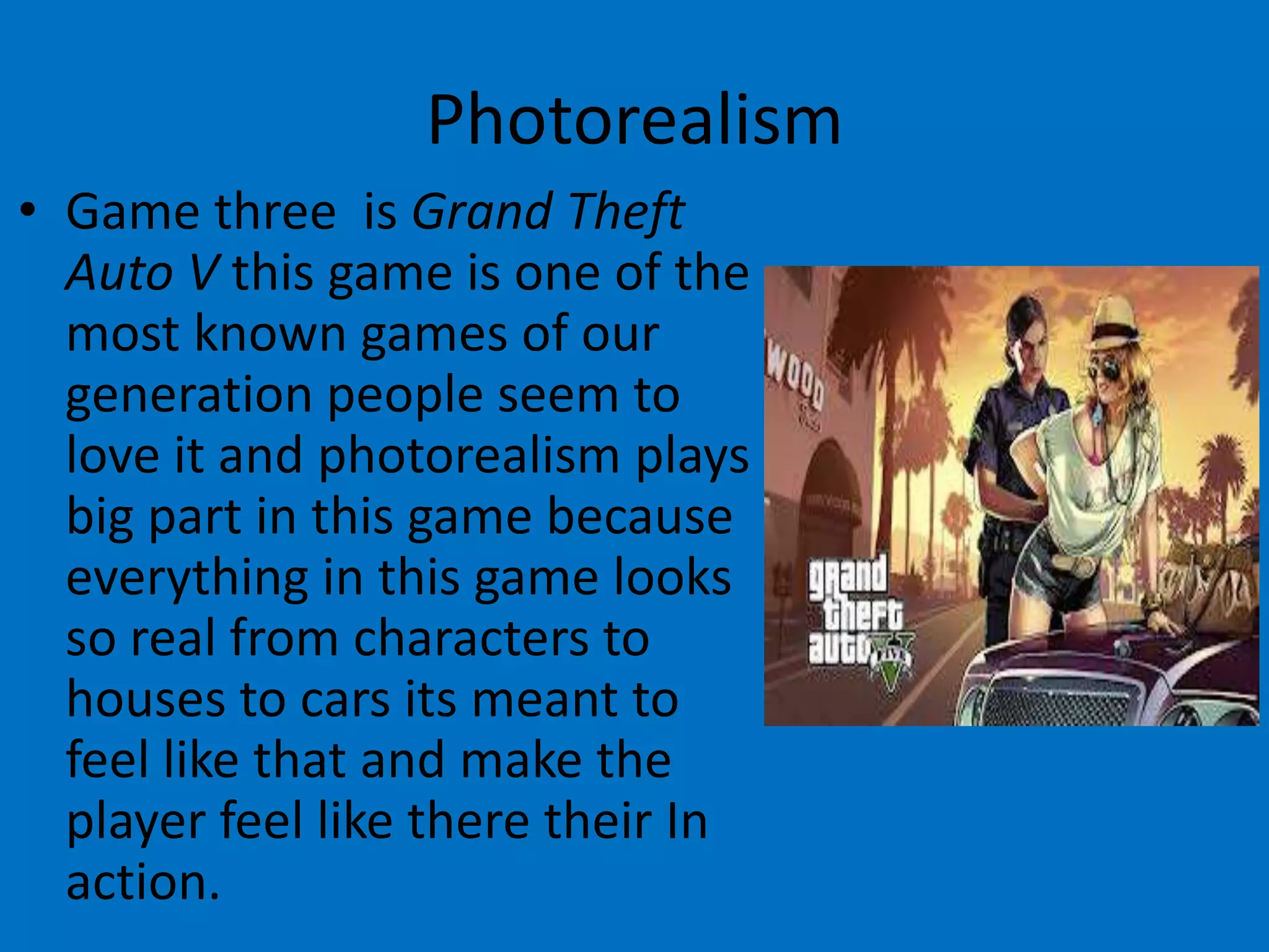 Photorealism
• Game three is Grand Theft
Auto V this game is one of the
most known games of our
generation people seem to
love it and photorealism plays
big part in this game because
everything in this game looks
so real from characters to
houses to cars its meant to
feel like that and make the
player feel like there their In
action.

 