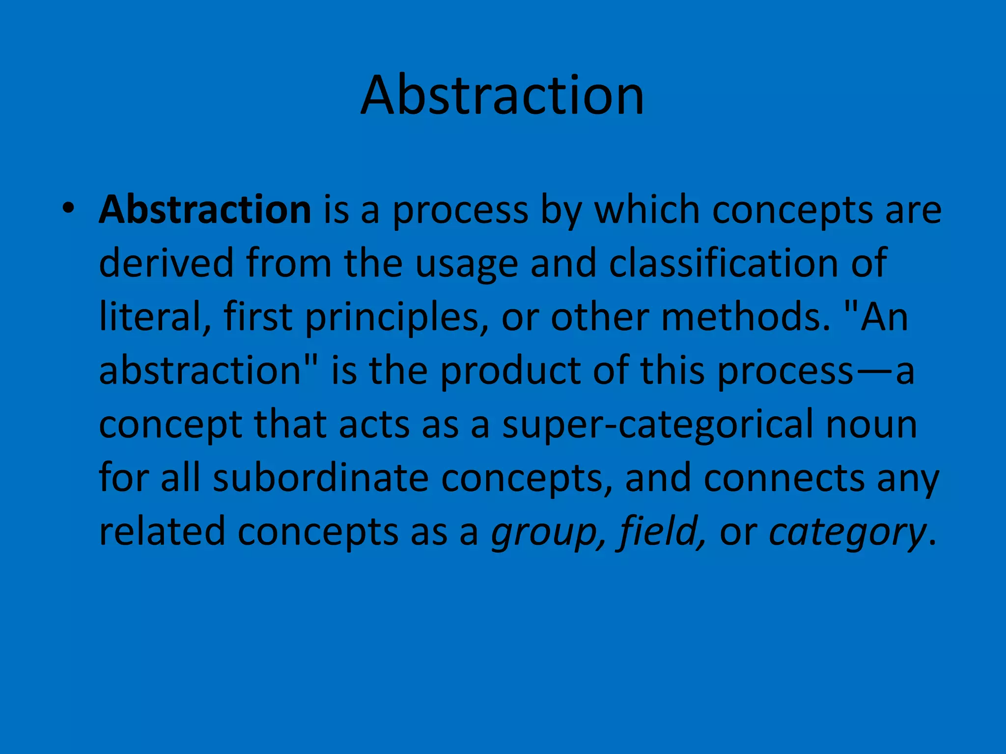 Abstraction
• Abstraction is a process by which concepts are
derived from the usage and classification of
literal, first principles, or other methods. "An
abstraction" is the product of this process—a
concept that acts as a super-categorical noun
for all subordinate concepts, and connects any
related concepts as a group, field, or category.

 