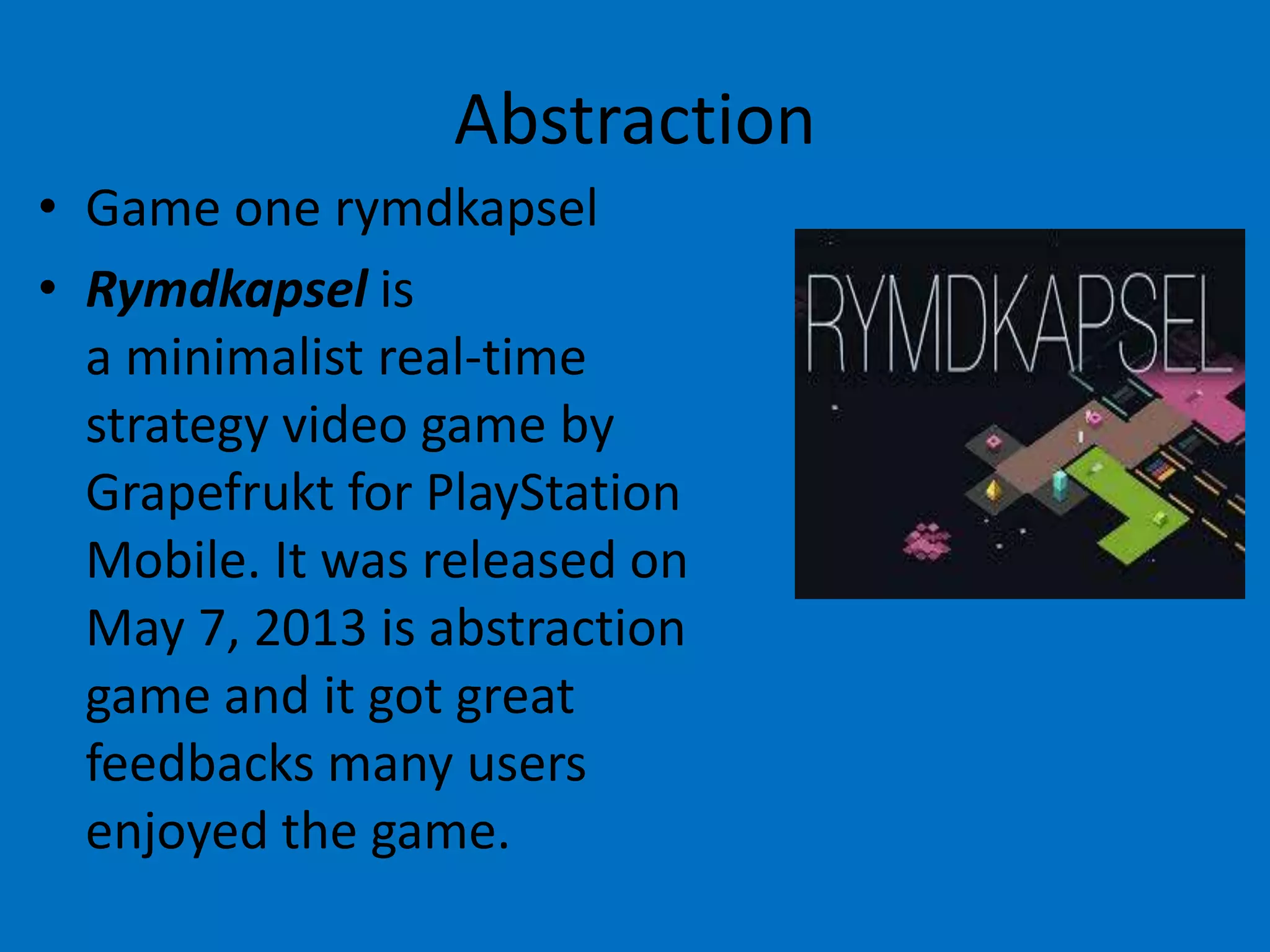 Abstraction
• Game one rymdkapsel
• Rymdkapsel is
a minimalist real-time
strategy video game by
Grapefrukt for PlayStation
Mobile. It was released on
May 7, 2013 is abstraction
game and it got great
feedbacks many users
enjoyed the game.

 