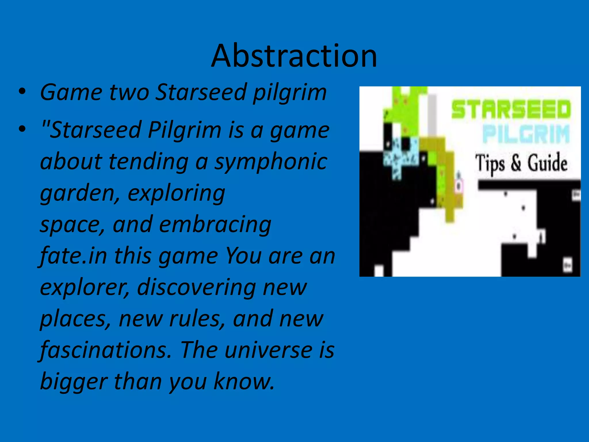 Abstraction
• Game two Starseed pilgrim
• "Starseed Pilgrim is a game
about tending a symphonic
garden, exploring
space, and embracing
fate.in this game You are an
explorer, discovering new
places, new rules, and new
fascinations. The universe is
bigger than you know.

 