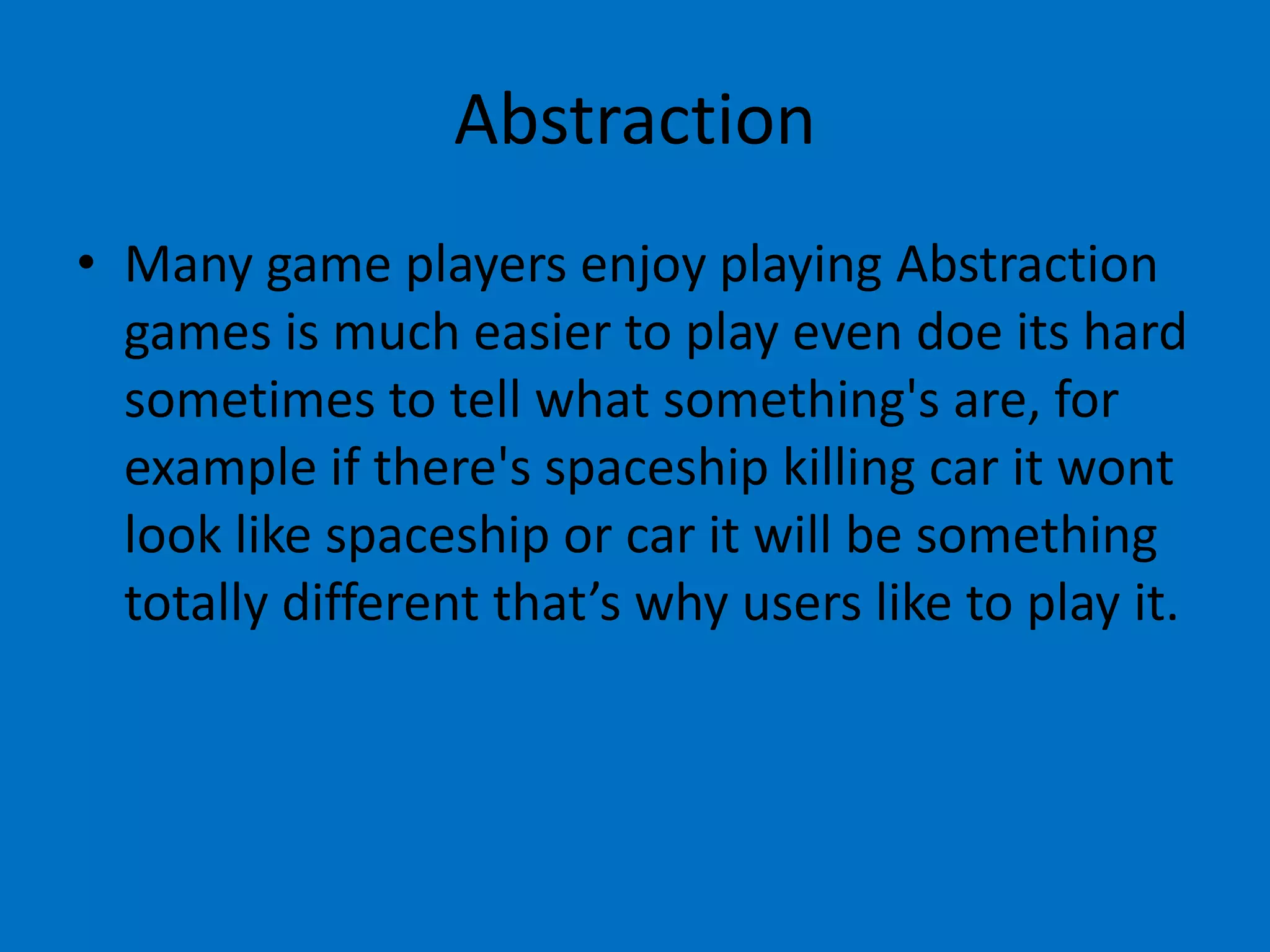 Abstraction
• Many game players enjoy playing Abstraction
games is much easier to play even doe its hard
sometimes to tell what something's are, for
example if there's spaceship killing car it wont
look like spaceship or car it will be something
totally different that’s why users like to play it.

 