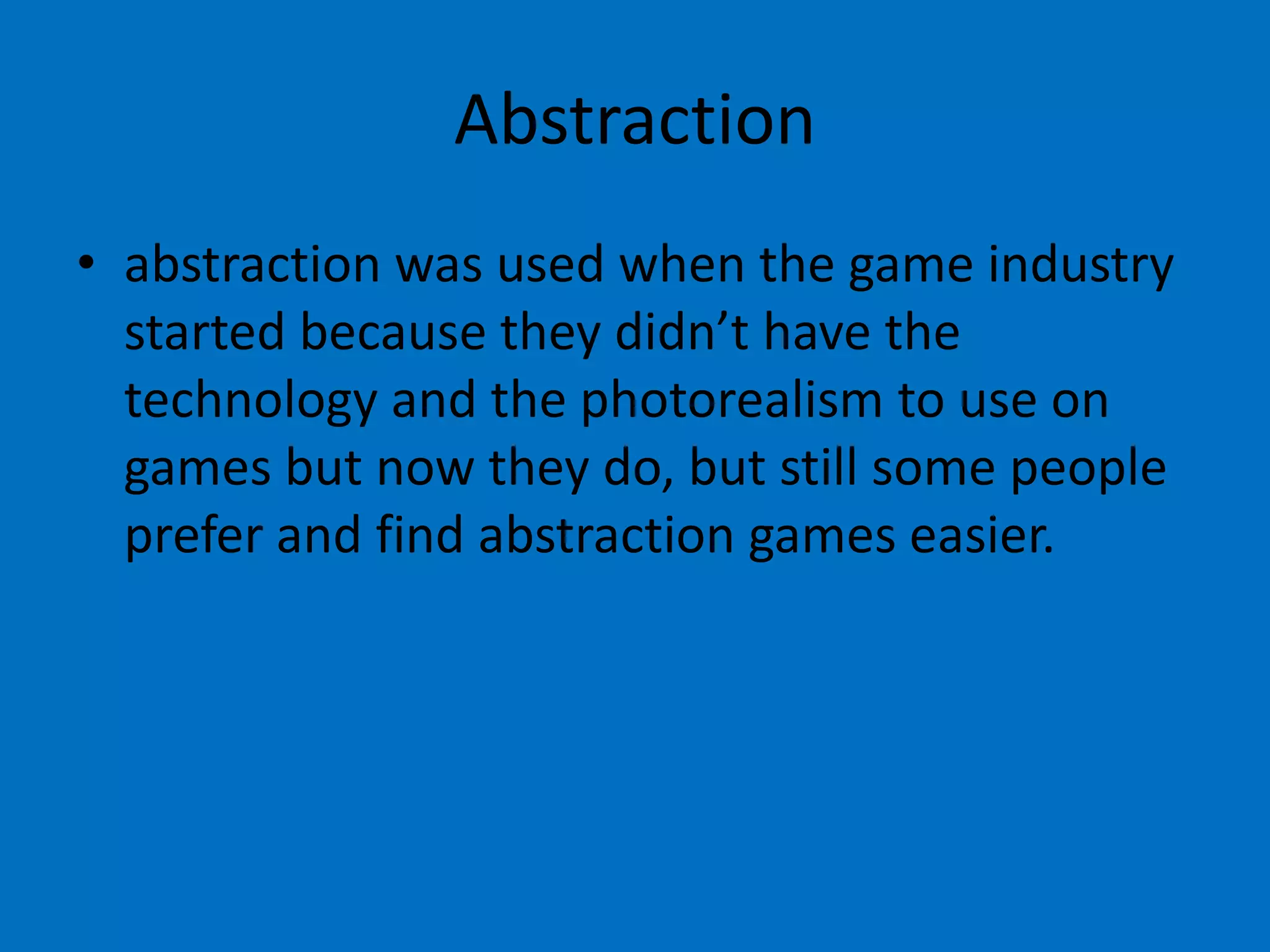 Abstraction
• abstraction was used when the game industry
started because they didn’t have the
technology and the photorealism to use on
games but now they do, but still some people
prefer and find abstraction games easier.

 