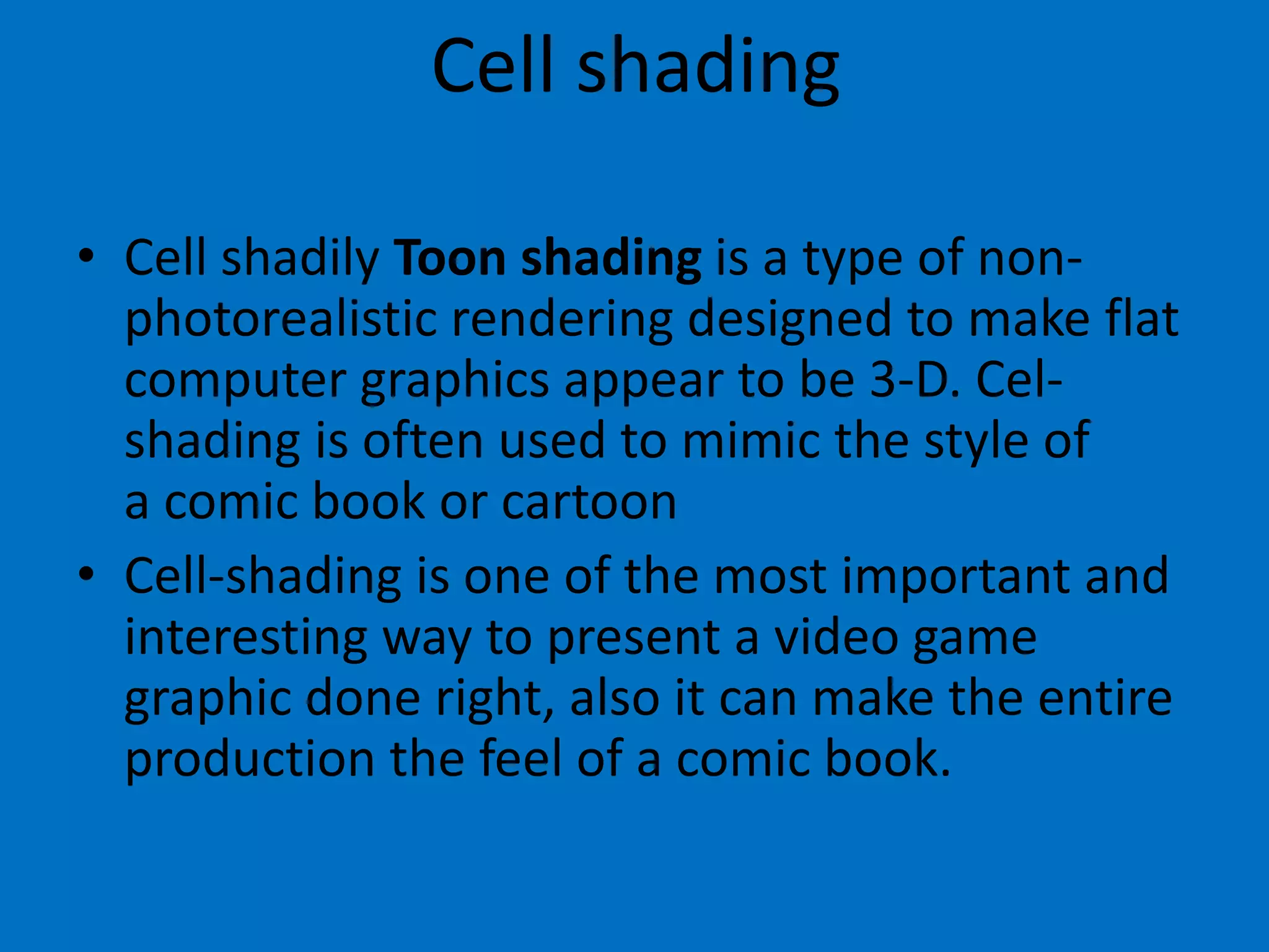 Cell shading
• Cell shadily Toon shading is a type of nonphotorealistic rendering designed to make flat
computer graphics appear to be 3-D. Celshading is often used to mimic the style of
a comic book or cartoon
• Cell-shading is one of the most important and
interesting way to present a video game
graphic done right, also it can make the entire
production the feel of a comic book.

 