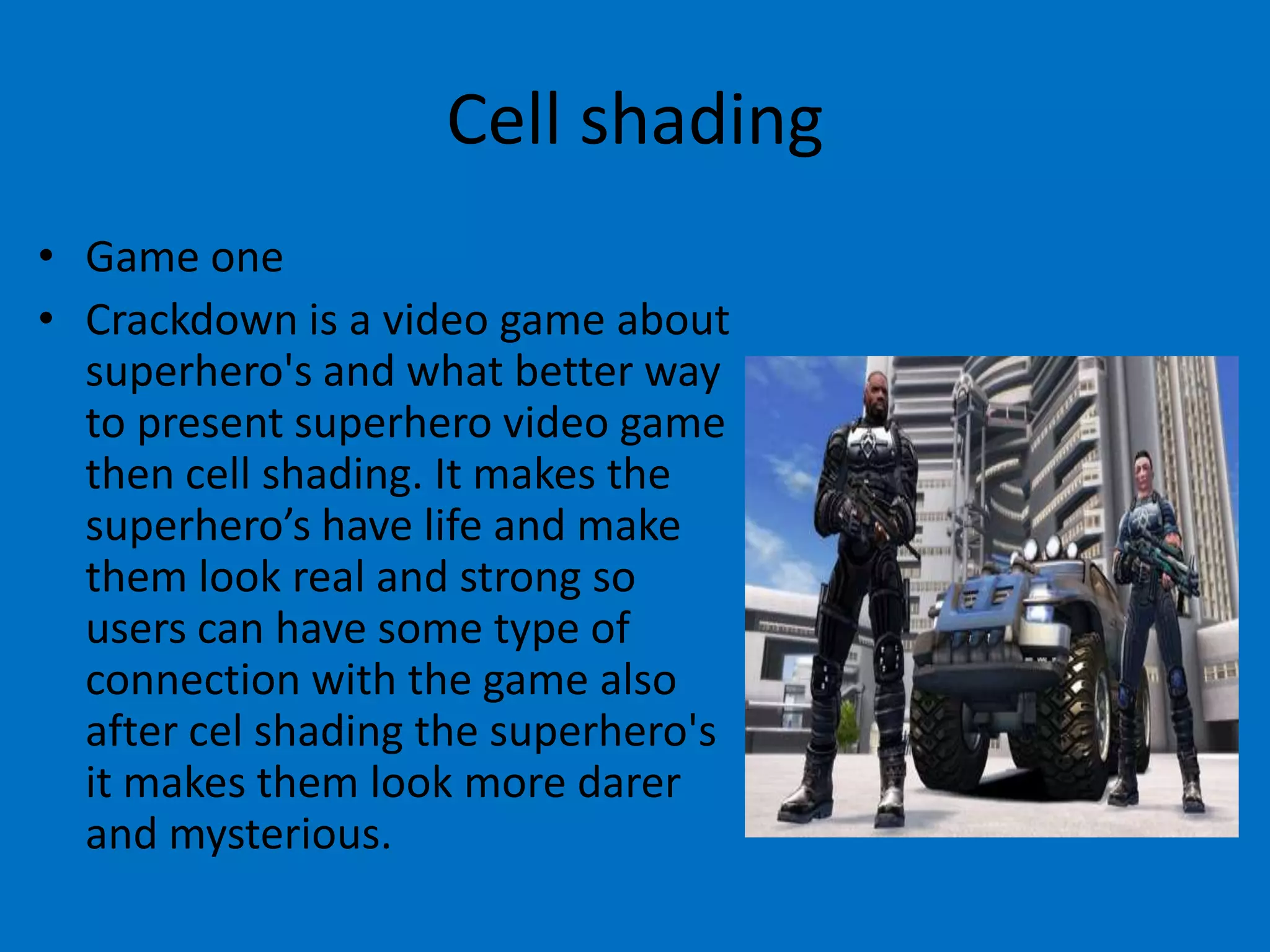 Cell shading
• Game one
• Crackdown is a video game about
superhero's and what better way
to present superhero video game
then cell shading. It makes the
superhero’s have life and make
them look real and strong so
users can have some type of
connection with the game also
after cel shading the superhero's
it makes them look more darer
and mysterious.

 