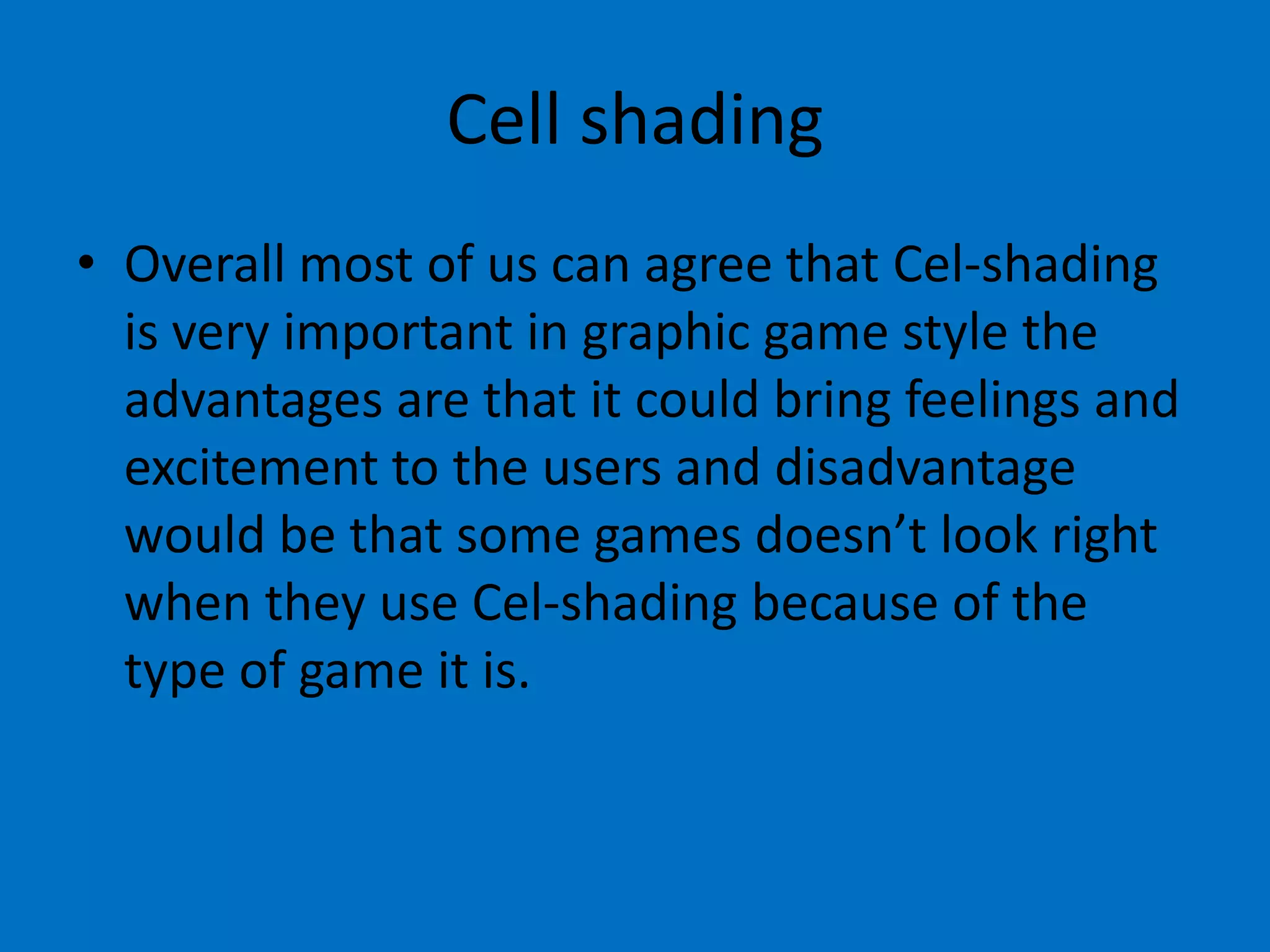 Cell shading
• Overall most of us can agree that Cel-shading
is very important in graphic game style the
advantages are that it could bring feelings and
excitement to the users and disadvantage
would be that some games doesn’t look right
when they use Cel-shading because of the
type of game it is.

 