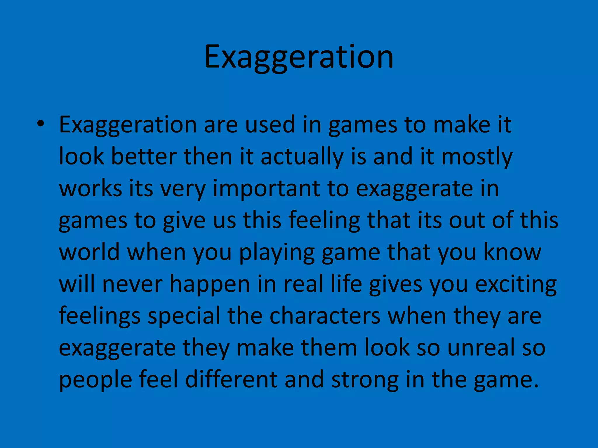 Exaggeration
• Exaggeration are used in games to make it
look better then it actually is and it mostly
works its very important to exaggerate in
games to give us this feeling that its out of this
world when you playing game that you know
will never happen in real life gives you exciting
feelings special the characters when they are
exaggerate they make them look so unreal so
people feel different and strong in the game.

 