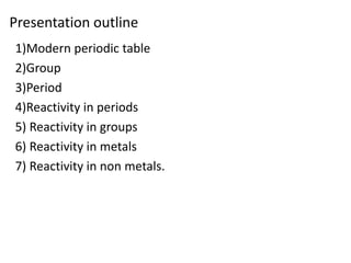 Presentation outline
1)Modern periodic table
2)Group
3)Period
4)Reactivity in periods
5) Reactivity in groups
6) Reactivity in metals
7) Reactivity in non metals.
 