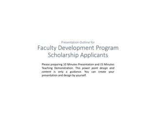 Presentation Outline for
Faculty Development Program
Scholarship Applicants
Please preparing 10 Minutes Presentation and 15 Minutes
Teaching Demonstration. This power point design and
content is only a guidance. You can create your
presentation and design by yourself.
 
