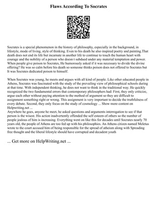 Flaws According To Socrates
Socrates is a special phenomenon in the history of philosophy, especially in the background, in
lifestyle, mode of living, style of thinking. Even to his death he also inspired poetry and painting.That
death does not end its life but incarnate in another life to continue to touch the human heart with
courage and the nobility of a person who doesn t subdued under any material temptation and power.
When people give poison to Socrates, He humorously asked if it was necessary to divide the divine
offering? He was so calm before his death so someone thinks poison does not offered to Socrates but
It was Socrates dedicated poison to himself.
When Socrates was young, he meets and argues with all kind of people. Like other educated people in
Athens, Socrates was fascinated with the study of the prevailing view of philosophical schools during
at that time. With independent thinking, he does not want to think in the traditional way. He quickly
recognized the two fundamental errors that contemporary philosophers had: First, they only criticize,
argue each other without paying attention to the method of argument so they are difficult to
assignment something right or wrong. This assignment is very important to decide the truthfulness of
every debate. Second, they only focus on the study of cosmology ... Show more content on
Helpwriting.net ...
Anywhere he goes, anyone he meet, he asked questions and arguments interrogation to see if that
person is the wisest. His action inadvertently offended the self esteem of others so the number of
people jealous of him is increasing. Everything went on like this for decades until Socrates nearly 70
years old, the people of Athens are too fed up with his philosophies. An Athens citizen named Meletus
wrote to the court accused him of being responsible for the spread of atheism along with Spreading
free thought and the liberal lifestyle should have corrupted and decadent youth
... Get more on HelpWriting.net ...
 