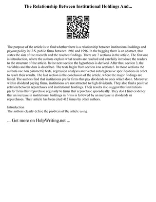 The Relationship Between Institutional Holdings And...
The purpose of the article is to find whether there is a relationship between institutional holdings and
payout policy in U.S. public firms between 1980 and 1996. In the begging there is an abstract, that
states the aim of the research and the reached findings. There are 7 sections in the article. The first one
is introduction, where the authors explain what results are reached and carefully introduce the readers
to the structure of the article. In the next section the hypotheses is derived. After that, section 3, the
variables and the data is described. The tests begin from section 4 to section 6. In those sections the
authors use non parametric tests, regression analyses and vector autoregressive specifications in order
to reach their results. The last section is the conclusion of the article, where the major findings are
listed. The authors find that institutions prefer firms that pay dividends to ones which don t. Moreover,
within dividend paying firms, institutions are not attracted to high dividends. They also find a positive
relation between repurchases and institutional holdings. Their results also suggest that institutions
prefer firms that repurchase regularly to firms that repurchase sporadically. They don t find evidence
that an increase in institutional holdings in firms is followed by an increase in dividends or
repurchases. Their article has been cited 412 times by other authors.
Introduction
The authors clearly define the problem of the article using
... Get more on HelpWriting.net ...
 