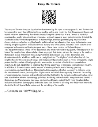 Essay On Toronto
The story of Toronto in recent decades is often framed by the rapid economy growth. And Toronto has
been named to many best of lists for living quality, safety, and creativity. But this economic boom and
wealth have not been evenly distributed across all regions of the city. While Toronto is normally
considered as a safer city, significant crime does seriously occur in many neighborhoods. I visited the
Markham and Lawrence neighborhood in Scarborough, to investigate the aging physical urban
changes in inner suburban neighborhoods. and the role of social control that aging infrastructure and
housing are playing in ties with concentrated poverty and urban crime. Toronto s inner suburbs were
composed and constructed during the post war ... Show more content on Helpwriting.net ...
This neighborhood has seen a severe declination and deterioration in living quality which results in the
loss of the middle class. Many scholars have suggested that factors such as the change in the modern
thinking of living, population flow, and government policies can lead to this declination and
deterioration of the Markham and Lawrence neighborhood. The flight of middle class has left this
neighborhood with social disadvantage and marginalized population such as recent immigrants, single
parent families, and racialized people who were unable to receive affordable accommodations
elsewhere. In fact, people fail to improve their living quality due to the social segregation of poverty.
In addition, it draws evidence on the issue of urban inequality in public housing, poverty
concentration, and gentrification. Theoretically, the perception of urban inequality is not only about
the low economic status, working class displacement and ethnic heterogeneity, but rather the quality
of street spectacles, housing, and residential stability that lead to the current condition of higher crime
rate. Toronto has become increasingly polarized. Referring to Hulchanski s analysis on the Toronto s
three cities, the Markham and Lawrence neighborhood locates in the City#3 zone. Hulchanski has
indicated the current demographic and social trend that Toronto is dividing into three cities internally
due to the Social Spatial Polarization and the shrinking of the middle
... Get more on HelpWriting.net ...
 
