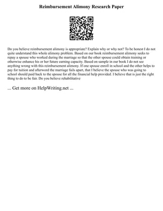 Reimbursement Alimony Research Paper
Do you believe reimbursement alimony is appropriate? Explain why or why not? To be honest I do not
quite understand this whole alimony problem. Based on our book reimbursement alimony seeks to
repay a spouse who worked during the marriage so that the other spouse could obtain training or
otherwise enhance his or her future earning capacity. Based on sample in our book I do not see
anything wrong with this reimbursement alimony. If one spouse enroll in school and the other helps to
pay for tuition and afterword the marriage fails apart, that I believe the spouse who was going to
school should paid back to the spouse for all the financial help provided. I believe that is just the right
thing to do to be fair. Do you believe rehabilitative
... Get more on HelpWriting.net ...
 