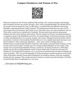 Compare Eisenhower And Truman At War
Both men, Eisenhower and Truman, reaffirmed that nothing in the coming campaign could damage
their friendship, but that very quickly fell apart. After various misunderstandings, the ultimate fall out
for the pair revolved around two men, Joe McCarthy, a scoundrel both men abhorred, and George
Marshall, a statesman both men widely respected. This disagreement about these two men was the
great divider that set Eisenhower and Truman at war. Only after many years once Eisenhower was out
of the office would the two rekindle their friendship. The duo faced many political and personal
problems that led to their untimely deterioration. The first setback for the pair was during Eisenhower
s acceptance speech at the Republican convention. He pointed fingers at the democratic party and said
its office and administration was wasteful, arrogant, and corrupt. Although Truman has before said It s
just politics in relation to bad mouthing President Hoover, he was slightly taken aback hearing it come
from Eisenhower. After winning the republican ... Show more content on Helpwriting.net ...
William Jenner accused George Marshall, Eisenhower and Truman s personal friend, of being a living
lie and a front man for traders. Another man who strongly disliked Marshall was Joe Carthy, a hate
monger who accused George Marshall of being a communist. So during Eisenhower s Milwaukee
speech when he did not defend Marshall s honor in front of McCarthy, Truman lost all respect for
Eisenhower. He charged that Eisenhower was a coward for his actions because he did not condemn the
moral scoundrels . This was just the beginning of Truman disrespect towards Eisenhower in the media.
After all the public shaming Truman did of Eisenhower, he ruined his chances of the pair remaining
friends after the campaign. This would mean that Eisenhower would not join the President s Club that
he and President Hoover established for a very long
... Get more on HelpWriting.net ...
 