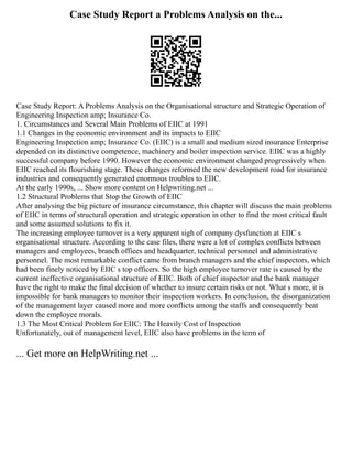 Case Study Report a Problems Analysis on the...
Case Study Report: A Problems Analysis on the Organisational structure and Strategic Operation of
Engineering Inspection amp; Insurance Co.
1. Circumstances and Several Main Problems of EIIC at 1991
1.1 Changes in the economic environment and its impacts to EIIC
Engineering Inspection amp; Insurance Co. (EIIC) is a small and medium sized insurance Enterprise
depended on its distinctive competence, machinery and boiler inspection service. EIIC was a highly
successful company before 1990. However the economic environment changed progressively when
EIIC reached its flourishing stage. These changes reformed the new development road for insurance
industries and consequently generated enormous troubles to EIIC.
At the early 1990s, ... Show more content on Helpwriting.net ...
1.2 Structural Problems that Stop the Growth of EIIC
After analysing the big picture of insurance circumstance, this chapter will discuss the main problems
of EIIC in terms of structural operation and strategic operation in other to find the most critical fault
and some assumed solutions to fix it.
The increasing employee turnover is a very apparent sigh of company dysfunction at EIIC s
organisational structure. According to the case files, there were a lot of complex conflicts between
managers and employees, branch offices and headquarter, technical personnel and administrative
personnel. The most remarkable conflict came from branch managers and the chief inspectors, which
had been finely noticed by EIIC s top officers. So the high employee turnover rate is caused by the
current ineffective organisational structure of EIIC. Both of chief inspector and the bank manager
have the right to make the final decision of whether to insure certain risks or not. What s more, it is
impossible for bank managers to monitor their inspection workers. In conclusion, the disorganization
of the management layer caused more and more conflicts among the staffs and consequently beat
down the employee morals.
1.3 The Most Critical Problem for EIIC: The Heavily Cost of Inspection
Unfortunately, out of management level, EIIC also have problems in the term of
... Get more on HelpWriting.net ...
 