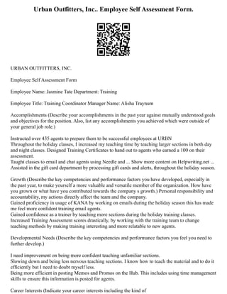 Urban Outfitters, Inc.. Employee Self Assessment Form.
URBAN OUTFITTERS, INC.
Employee Self Assessment Form
Employee Name: Jasmine Tate Department: Training
Employee Title: Training Coordinator Manager Name: Alisha Traynum
Accomplishments (Describe your accomplishments in the past year against mutually understood goals
and objectives for the position. Also, list any accomplishments you achieved which were outside of
your general job role.)
Instructed over 435 agents to prepare them to be successful employees at URBN
Throughout the holiday classes, I increased my teaching time by teaching larger sections in both day
and night classes. Designed Training Certificates to hand out to agents who earned a 100 on their
assessment.
Taught classes to email and chat agents using Needle and ... Show more content on Helpwriting.net ...
Assisted in the gift card department by processing gift cards and alerts, throughout the holiday season.
Growth (Describe the key competencies and performance factors you have developed, especially in
the past year, to make yourself a more valuable and versatile member of the organization. How have
you grown or what have you contributed towards the company s growth.) Personal responsibility and
accountability, my actions directly affect the team and the company.
Gained proficiency in usage of KANA by working on emails during the holiday season this has made
me feel more confident training email agents.
Gained confidence as a trainer by teaching more sections during the holiday training classes.
Increased Training Assessment scores drastically, by working with the training team to change
teaching methods by making training interesting and more relatable to new agents.
Developmental Needs (Describe the key competencies and performance factors you feel you need to
further develop.)
I need improvement on being more confident teaching unfamiliar sections.
Slowing down and being less nervous teaching sections. I know how to teach the material and to do it
efficiently but I need to doubt myself less.
Being more efficient in posting Memos and Promos on the Hub. This includes using time management
skills to ensure this information is posted for agents.
Career Interests (Indicate your career interests including the kind of
 