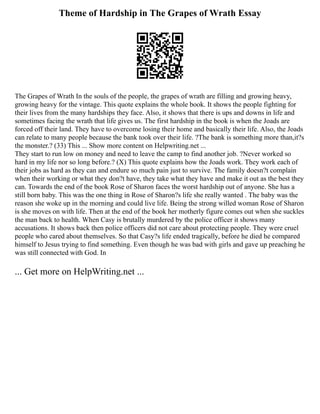 Theme of Hardship in The Grapes of Wrath Essay
The Grapes of Wrath In the souls of the people, the grapes of wrath are filling and growing heavy,
growing heavy for the vintage. This quote explains the whole book. It shows the people fighting for
their lives from the many hardships they face. Also, it shows that there is ups and downs in life and
sometimes facing the wrath that life gives us. The first hardship in the book is when the Joads are
forced off their land. They have to overcome losing their home and basically their life. Also, the Joads
can relate to many people because the bank took over their life. ?The bank is something more than,it?s
the monster.? (33) This ... Show more content on Helpwriting.net ...
They start to run low on money and need to leave the camp to find another job. ?Never worked so
hard in my life nor so long before.? (X) This quote explains how the Joads work. They work each of
their jobs as hard as they can and endure so much pain just to survive. The family doesn?t complain
when their working or what they don?t have, they take what they have and make it out as the best they
can. Towards the end of the book Rose of Sharon faces the worst hardship out of anyone. She has a
still born baby. This was the one thing in Rose of Sharon?s life she really wanted . The baby was the
reason she woke up in the morning and could live life. Being the strong willed woman Rose of Sharon
is she moves on with life. Then at the end of the book her motherly figure comes out when she suckles
the man back to health. When Casy is brutally murdered by the police officer it shows many
accusations. It shows back then police officers did not care about protecting people. They were cruel
people who cared about themselves. So that Casy?s life ended tragically, before he died he compared
himself to Jesus trying to find something. Even though he was bad with girls and gave up preaching he
was still connected with God. In
... Get more on HelpWriting.net ...
 
