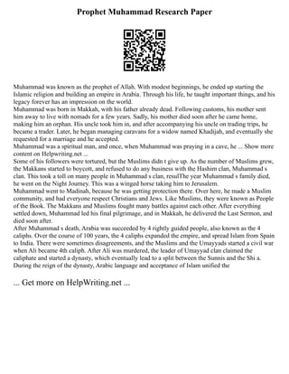Prophet Muhammad Research Paper
Muhammad was known as the prophet of Allah. With modest beginnings, he ended up starting the
Islamic religion and building an empire in Arabia. Through his life, he taught important things, and his
legacy forever has an impression on the world.
Muhammad was born in Makkah, with his father already dead. Following customs, his mother sent
him away to live with nomads for a few years. Sadly, his mother died soon after he came home,
making him an orphan. His uncle took him in, and after accompanying his uncle on trading trips, he
became a trader. Later, he began managing caravans for a widow named Khadijah, and eventually she
requested for a marriage and he accepted.
Muhammad was a spiritual man, and once, when Muhammad was praying in a cave, he ... Show more
content on Helpwriting.net ...
Some of his followers were tortured, but the Muslims didn t give up. As the number of Muslims grew,
the Makkans started to boycott, and refused to do any business with the Hashim clan, Muhammad s
clan. This took a toll on many people in Muhammad s clan, resulThe year Muhammad s family died,
he went on the Night Journey. This was a winged horse taking him to Jerusalem.
Muhammad went to Madinah, because he was getting protection there. Over here, he made a Muslim
community, and had everyone respect Christians and Jews. Like Muslims, they were known as People
of the Book. The Makkans and Muslims fought many battles against each other. After everything
settled down, Muhammad led his final pilgrimage, and in Makkah, he delivered the Last Sermon, and
died soon after.
After Muhammad s death, Arabia was succeeded by 4 rightly guided people, also known as the 4
caliphs. Over the course of 100 years, the 4 caliphs expanded the empire, and spread Islam from Spain
to India. There were sometimes disagreements, and the Muslims and the Umayyads started a civil war
when Ali became 4th caliph. After Ali was murdered, the leader of Umayyad clan claimed the
caliphate and started a dynasty, which eventually lead to a split between the Sunnis and the Shi a.
During the reign of the dynasty, Arabic language and acceptance of Islam unified the
... Get more on HelpWriting.net ...
 